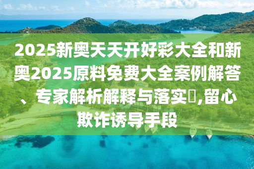 2025新奥天天开好彩大全和新奥2025原料免费大全案例解答、专家解析解释与落实​,留心欺诈诱导手段