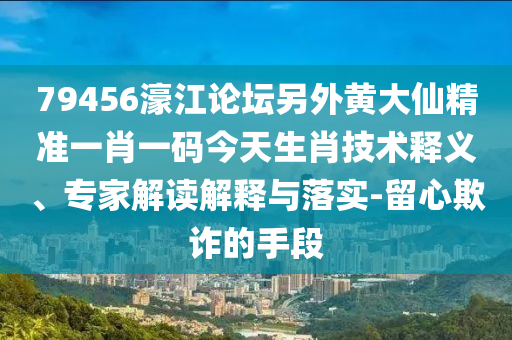 79456濠江论坛另外黄大仙精准一肖一码今天生肖技术释义、专家解读解释与落实-留心欺诈的手段